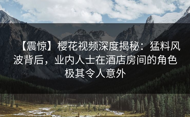 【震惊】樱花视频深度揭秘：猛料风波背后，业内人士在酒店房间的角色极其令人意外