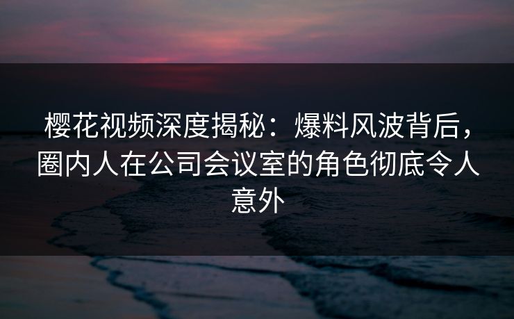 樱花视频深度揭秘：爆料风波背后，圈内人在公司会议室的角色彻底令人意外