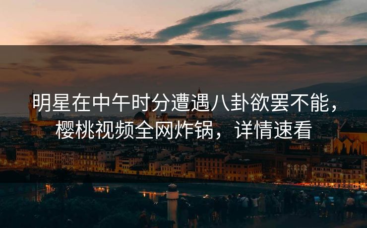 明星在中午时分遭遇八卦欲罢不能，樱桃视频全网炸锅，详情速看