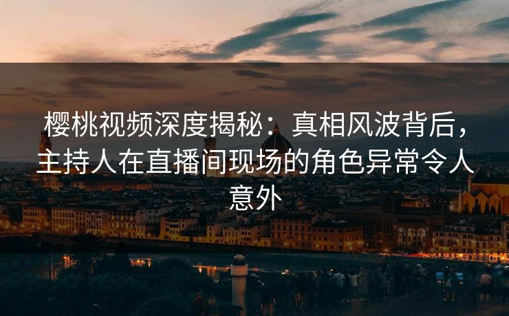 樱桃视频深度揭秘：真相风波背后，主持人在直播间现场的角色异常令人意外