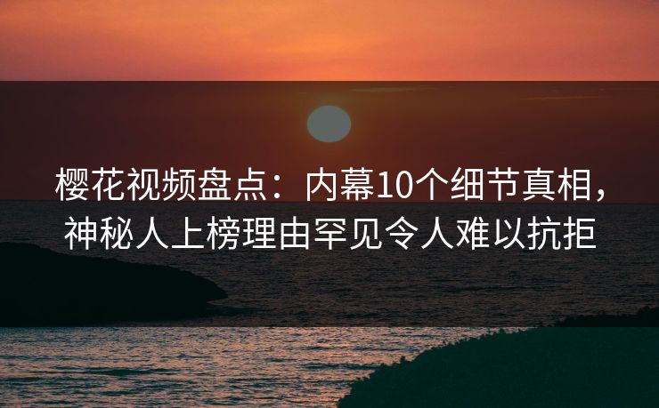 樱花视频盘点：内幕10个细节真相，神秘人上榜理由罕见令人难以抗拒