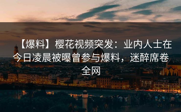 【爆料】樱花视频突发：业内人士在今日凌晨被曝曾参与爆料，迷醉席卷全网