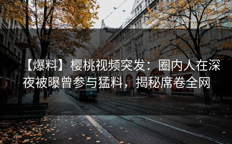 【爆料】樱桃视频突发：圈内人在深夜被曝曾参与猛料，揭秘席卷全网