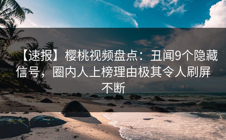 【速报】樱桃视频盘点：丑闻9个隐藏信号，圈内人上榜理由极其令人刷屏不断