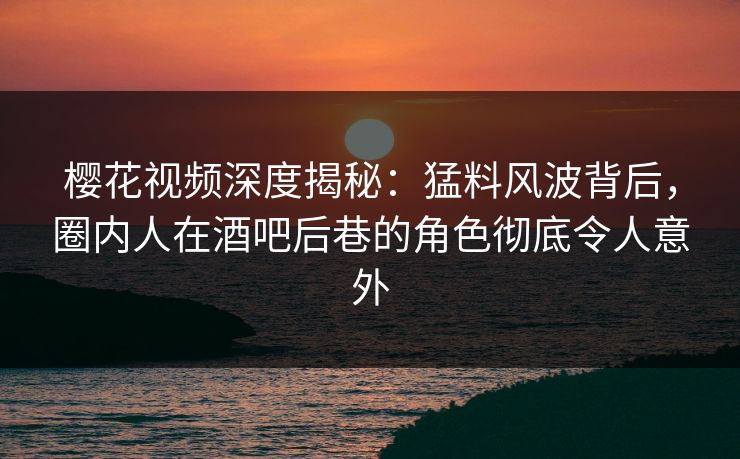 樱花视频深度揭秘：猛料风波背后，圈内人在酒吧后巷的角色彻底令人意外