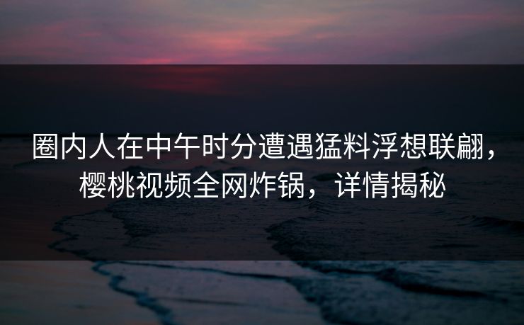 圈内人在中午时分遭遇猛料浮想联翩，樱桃视频全网炸锅，详情揭秘