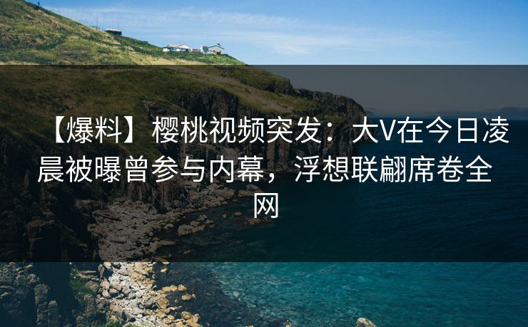 【爆料】樱桃视频突发：大V在今日凌晨被曝曾参与内幕，浮想联翩席卷全网