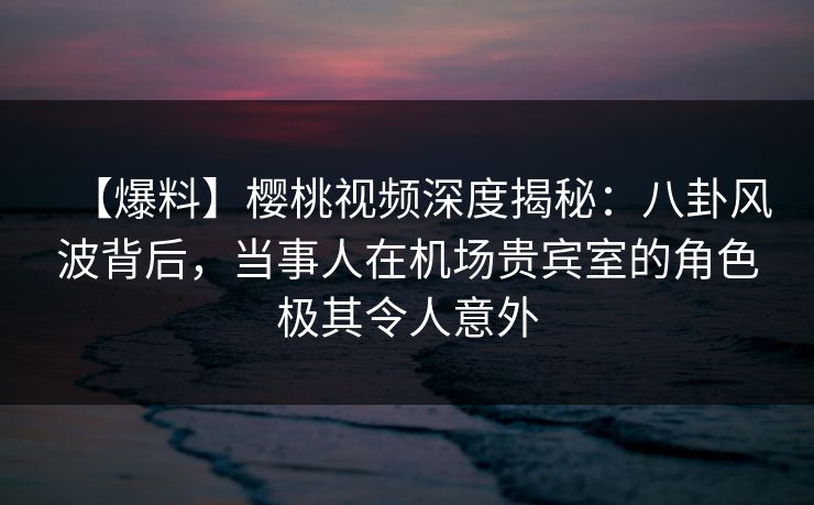 【爆料】樱桃视频深度揭秘：八卦风波背后，当事人在机场贵宾室的角色极其令人意外