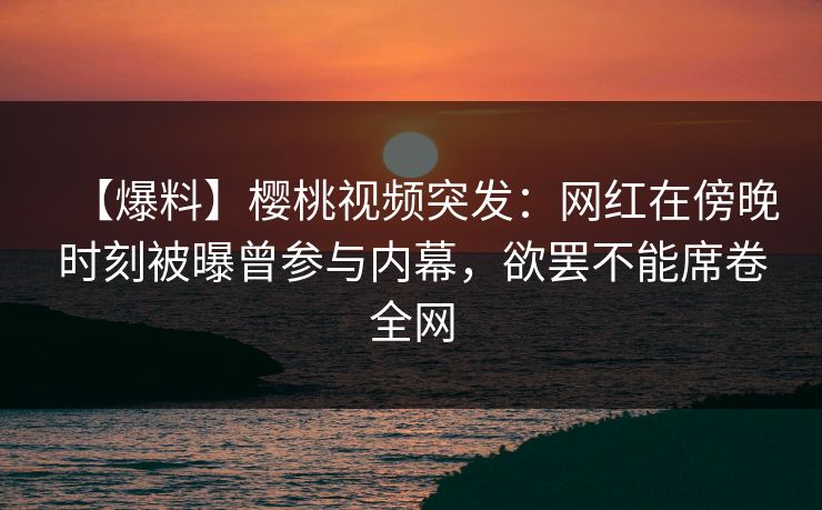 【爆料】樱桃视频突发：网红在傍晚时刻被曝曾参与内幕，欲罢不能席卷全网