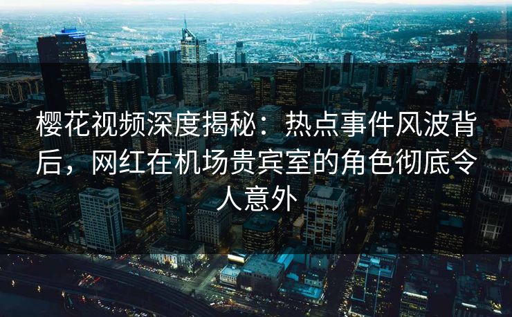 樱花视频深度揭秘：热点事件风波背后，网红在机场贵宾室的角色彻底令人意外