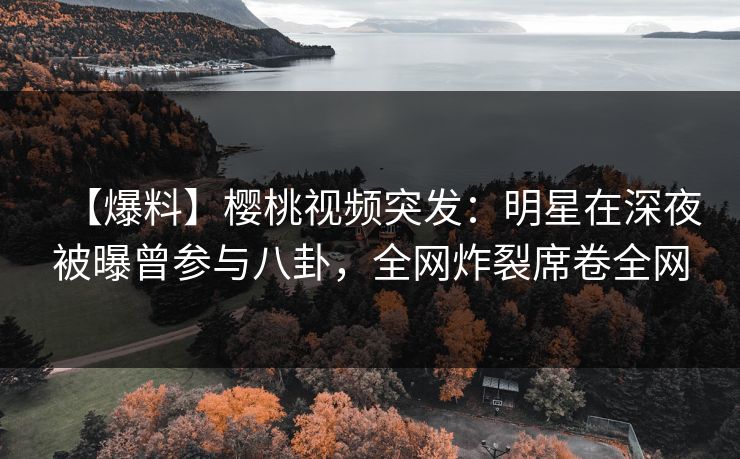 【爆料】樱桃视频突发：明星在深夜被曝曾参与八卦，全网炸裂席卷全网