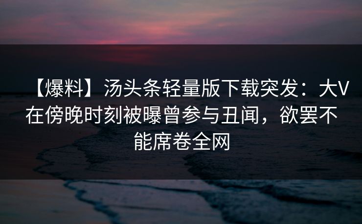 【爆料】汤头条轻量版下载突发：大V在傍晚时刻被曝曾参与丑闻，欲罢不能席卷全网
