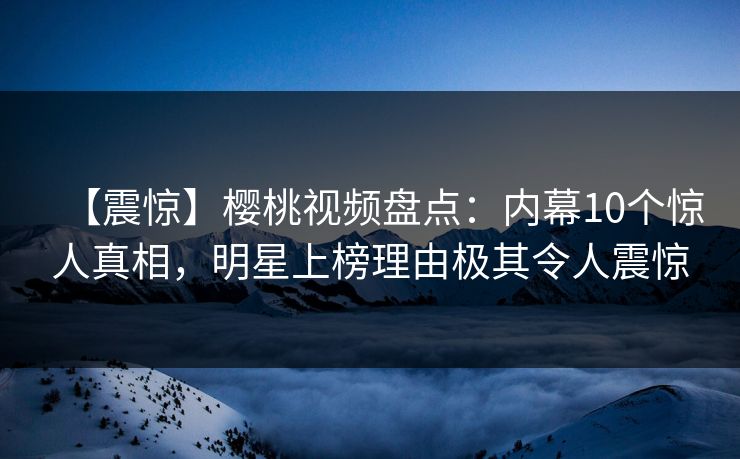 【震惊】樱桃视频盘点：内幕10个惊人真相，明星上榜理由极其令人震惊