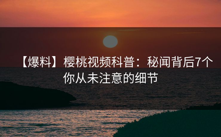 【爆料】樱桃视频科普：秘闻背后7个你从未注意的细节