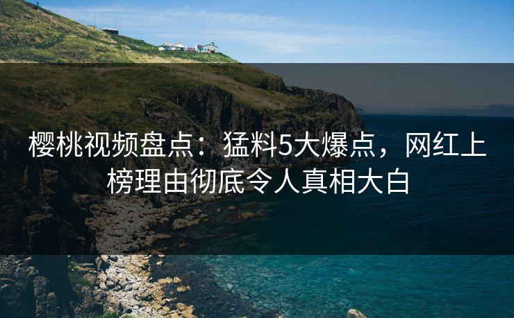 樱桃视频盘点：猛料5大爆点，网红上榜理由彻底令人真相大白