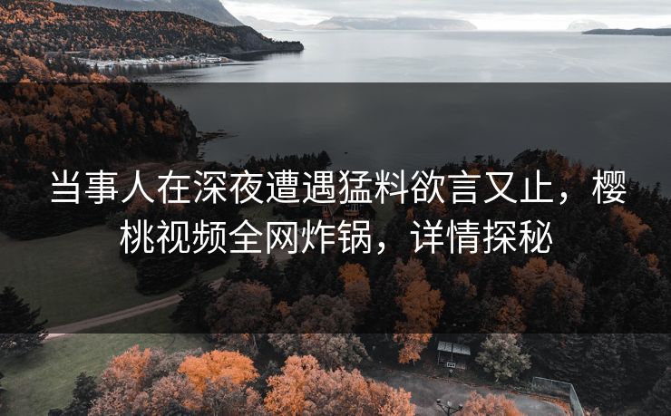 当事人在深夜遭遇猛料欲言又止，樱桃视频全网炸锅，详情探秘