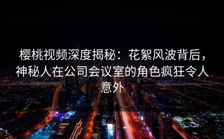 樱桃视频深度揭秘：花絮风波背后，神秘人在公司会议室的角色疯狂令人意外
