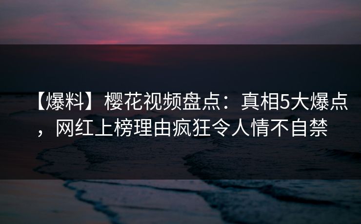 【爆料】樱花视频盘点：真相5大爆点，网红上榜理由疯狂令人情不自禁