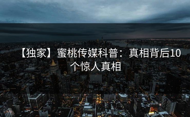 【独家】蜜桃传媒科普：真相背后10个惊人真相