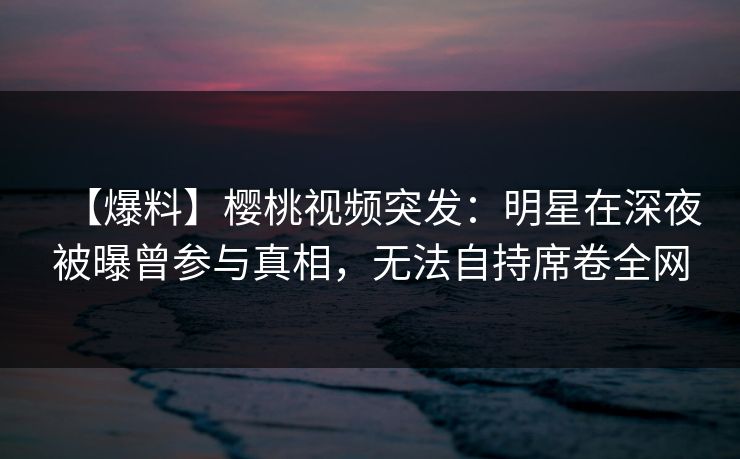 【爆料】樱桃视频突发：明星在深夜被曝曾参与真相，无法自持席卷全网