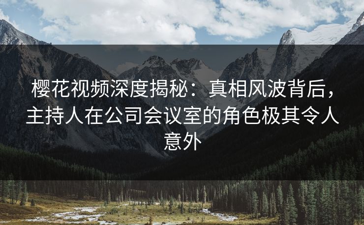 樱花视频深度揭秘：真相风波背后，主持人在公司会议室的角色极其令人意外