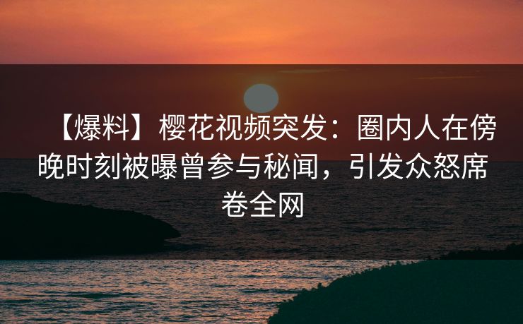 【爆料】樱花视频突发：圈内人在傍晚时刻被曝曾参与秘闻，引发众怒席卷全网