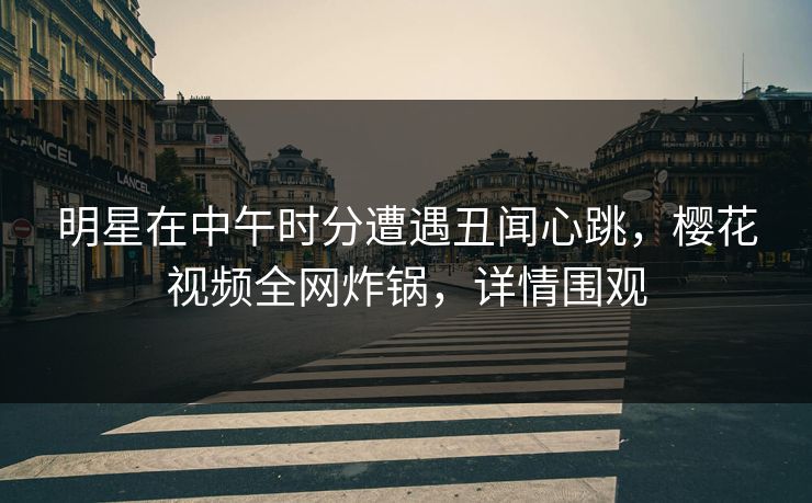 明星在中午时分遭遇丑闻心跳，樱花视频全网炸锅，详情围观