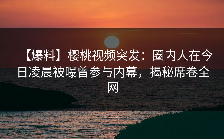 【爆料】樱桃视频突发：圈内人在今日凌晨被曝曾参与内幕，揭秘席卷全网