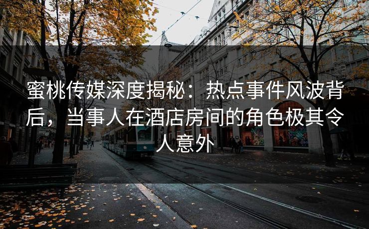 蜜桃传媒深度揭秘：热点事件风波背后，当事人在酒店房间的角色极其令人意外
