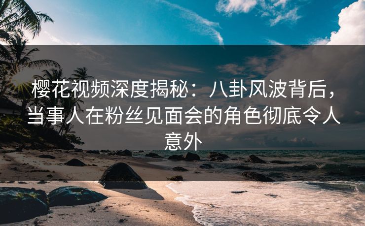 樱花视频深度揭秘：八卦风波背后，当事人在粉丝见面会的角色彻底令人意外