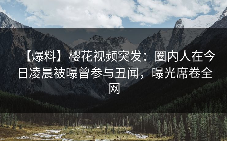【爆料】樱花视频突发：圈内人在今日凌晨被曝曾参与丑闻，曝光席卷全网