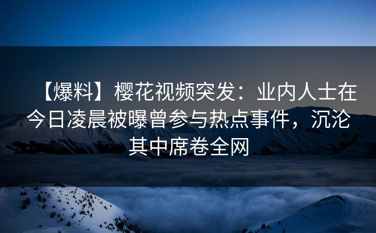 【爆料】樱花视频突发：业内人士在今日凌晨被曝曾参与热点事件，沉沦其中席卷全网