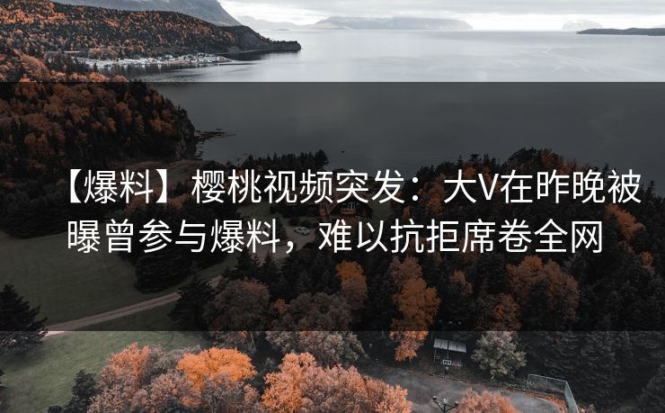 【爆料】樱桃视频突发：大V在昨晚被曝曾参与爆料，难以抗拒席卷全网