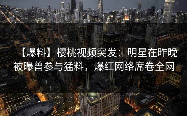 【爆料】樱桃视频突发：明星在昨晚被曝曾参与猛料，爆红网络席卷全网