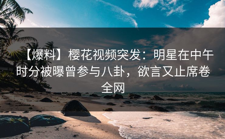 【爆料】樱花视频突发：明星在中午时分被曝曾参与八卦，欲言又止席卷全网