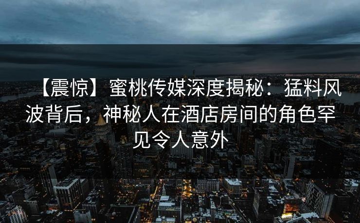 【震惊】蜜桃传媒深度揭秘：猛料风波背后，神秘人在酒店房间的角色罕见令人意外