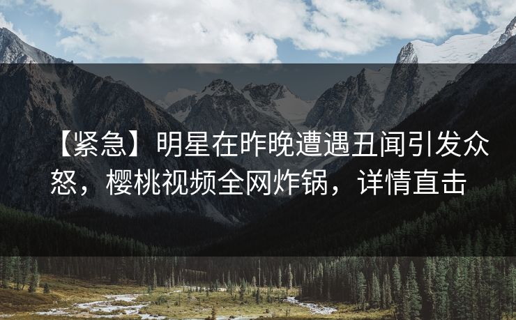 【紧急】明星在昨晚遭遇丑闻引发众怒，樱桃视频全网炸锅，详情直击