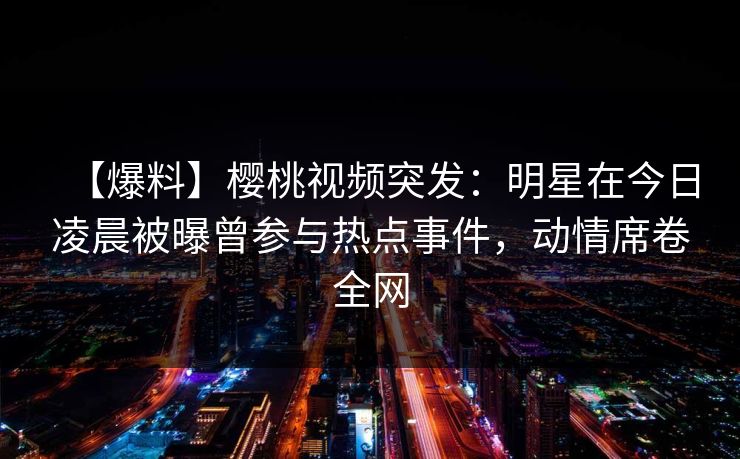 【爆料】樱桃视频突发：明星在今日凌晨被曝曾参与热点事件，动情席卷全网