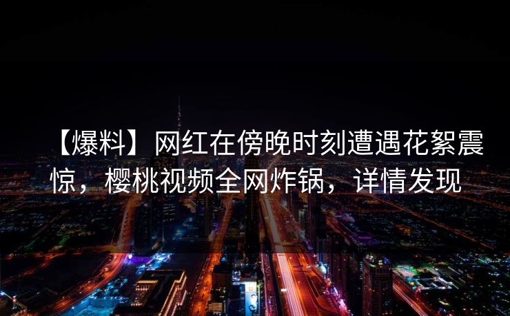 【爆料】网红在傍晚时刻遭遇花絮震惊，樱桃视频全网炸锅，详情发现