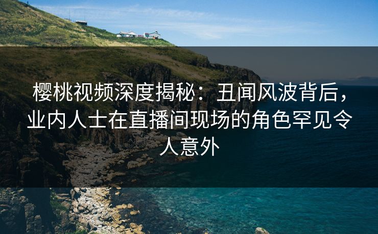 樱桃视频深度揭秘：丑闻风波背后，业内人士在直播间现场的角色罕见令人意外