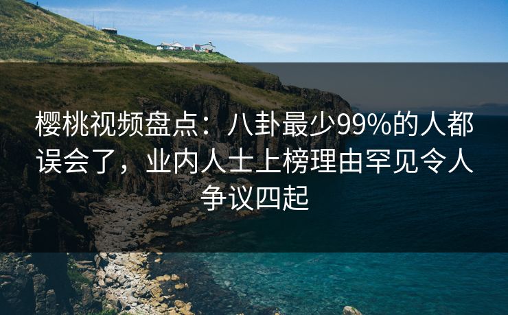 樱桃视频盘点：八卦最少99%的人都误会了，业内人士上榜理由罕见令人争议四起