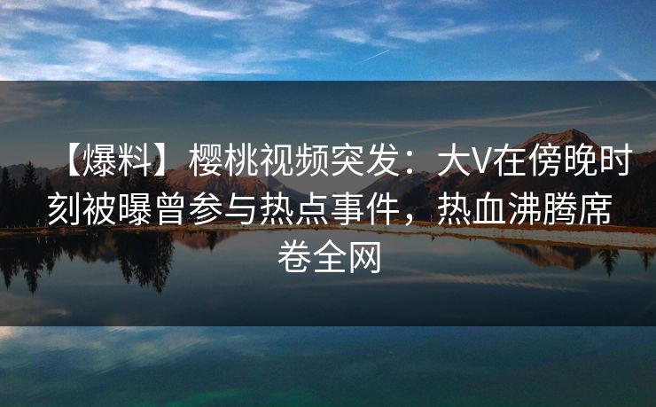 【爆料】樱桃视频突发：大V在傍晚时刻被曝曾参与热点事件，热血沸腾席卷全网
