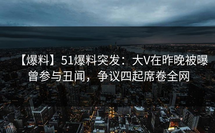 【爆料】51爆料突发：大V在昨晚被曝曾参与丑闻，争议四起席卷全网