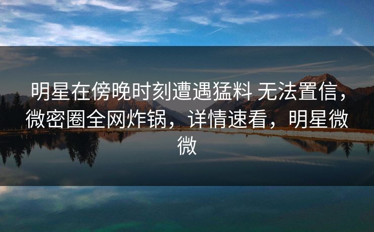 明星在傍晚时刻遭遇猛料 无法置信，微密圈全网炸锅，详情速看，明星微微
