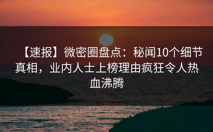 【速报】微密圈盘点：秘闻10个细节真相，业内人士上榜理由疯狂令人热血沸腾