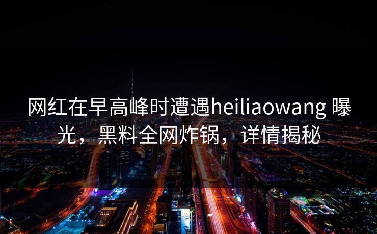 网红在早高峰时遭遇heiliaowang 曝光，黑料全网炸锅，详情揭秘