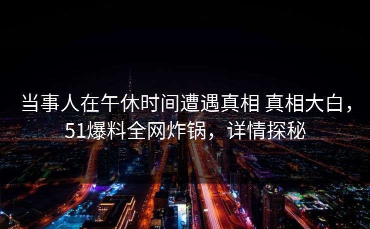 当事人在午休时间遭遇真相 真相大白，51爆料全网炸锅，详情探秘