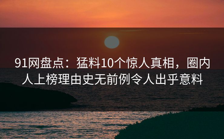 91网盘点：猛料10个惊人真相，圈内人上榜理由史无前例令人出乎意料