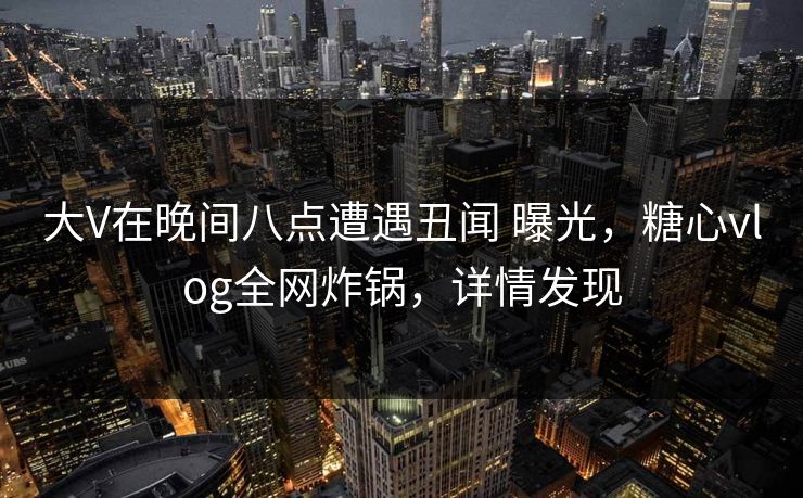 大V在晚间八点遭遇丑闻 曝光，糖心vlog全网炸锅，详情发现