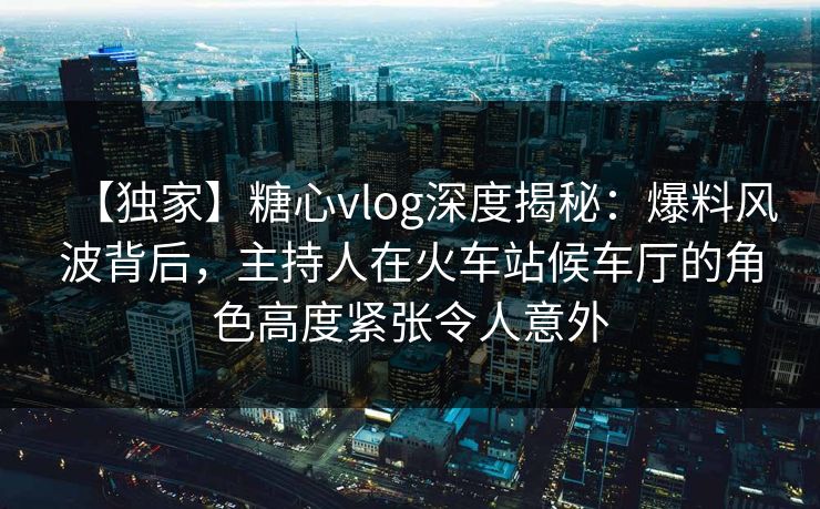 【独家】糖心vlog深度揭秘：爆料风波背后，主持人在火车站候车厅的角色高度紧张令人意外